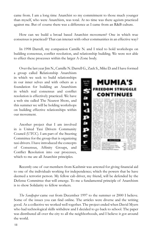 came from. 1 am a long time Anaschist so my commitment to those much younger myself, who were Anarchists, was total. At no time was there ageism practiced sgainst me. But of course there was a difference as | came from an R&B culture,  How can we build a broad based Anarchist movement? One in which true consensus is practced? That can interact with other communities n an effective way?  In 1998 Daseell, my companion Camille N. and I tried o hold workshops on building consensus, confliet sesolution, and relationship building, We were not sble 0 effect these processes within the larger A-Zone body  Overthe last year Jim N, Camille N. Daseell G, Zack . Mike D, and I have formed + group called Relationship A in which we scek to build relationships  i o s selv = ].,‘,4 with (,(y.m a2 MUMIA’S CONTINUVES  hism  resolution is effectively practiced. We have  a web site called The Neasest Shore, and  this summer we will be holding workshops on building effective relationships within  Another project that 1 am involved in is United Taxi Drivers Community Council (UTCC). Lam part of the Stecring Committee for the group that i organizing taxidrivers. | have introdiuced the concepts of Consensus, Affinity Groups, and . Conflict Resolution ino our processes,  which to me are all Anarchist principles.  Recently one of our members from Kashmir was arrested for giving financial aid to one of the individuals working for independence; which the powers that be have deemed a tercorist person. My fellow cab deiver, my friend, willbe defended by the Defense Committee that will emerge. To me a fundamental principle of Anaschism is t0 show Solidasity to fellow workers.  The Sandpaper came out from December 1997 to the summer or 2000 1 believe, Some of the issues you can find online. The articles were diverse and the writing go0d. Asa collective we worked well together. The project ended when David Myers who had technologcal skills withdrew and | decided to go back to school. The paper s distributed all over the ity to all the neighborhoods, and I believe it got around the world.  w 